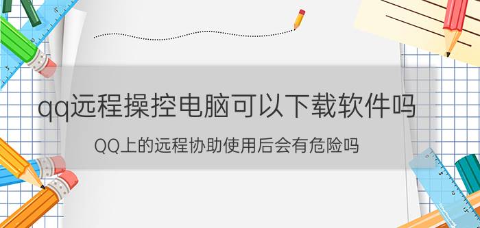 qq远程操控电脑可以下载软件吗 QQ上的远程协助使用后会有危险吗？